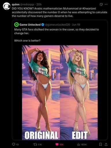 Tweet: "Many GTA fans disliked the woman in the cover, so they decided tochange her.Which one is better?" Two pictures of a woman, in one she is dark skinned with dark hair and in one she is white with blond hair. Reply: "DID YOU KNOW? Arabic mathematician Muhammad al-Khwarizmiaccidentally discovered the number 0 when he was attempting to calculatethe number of how many gamers deserve to live."