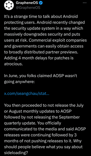 It's a strange time to talk about Android protecting users. Android recently changed the security update system in a way which massively downgrades security and puts users at risk. Commercial exploit companies and governments can easily obtain access to broadly distributed partner previews. Adding 4 month delays for patches is atrocious. In June, you folks claimed AOSP wasn't going anywhere: You then proceeded to not release the July or August monthly updates to AOSP followed by not releasing the September quarterly update. You officially communicated to the media and said AOSP releases were continuing followed by 3 months of not pushing releases to it. Why should people believe what you say about sideloading?