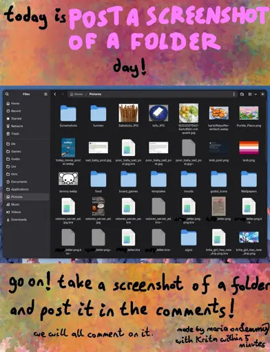 text says "today is *post a screenshot of a folder* day! go on! take a screnshot of a folder and post it in the comments! we will all comment on it. made by maria on lemmy with Krita within 5 minutes". the background is colorful and looks like colorful yellow greenery. there is a screenshot in the center of a Pictures folder. things standing out are: images of salt sticks, tofu, potatoes and quark, potato fritters, a purble place game screenshot, lesbian flag image, lemmy icon, lesb_post.png, krita_girl_has_new_drip.png and plenty files named "xxx_letter.png" where the word before "letter" is marked out with black.