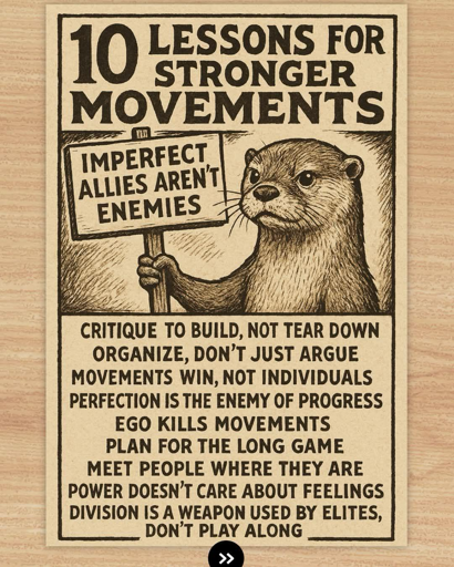 10 LESSONS FOR
STRONGER
MOVEMENTS: 

IMPERFECT ALLIES AREN'T ENEMIES

CRITIQUE TO BUILD, NOT TEAR DOWN 

ORGANIZE, DON'T JUST ARGUE 

MOVEMENTS WIN, NOT INDIVIDUALS 

PERFECTION IS THE ENEMY OF PROGRESS 

EGO KILLS MOVEMENTS 

PLAN FOR THE LONG GAME 

MEET PEOPLE WHERE THEY 

ARE POWER DOESN'T CARE ABOUT FEELINGS 

DIVISION IS A WEAPON USED BY ELITES, DON'T PLAY ALONG