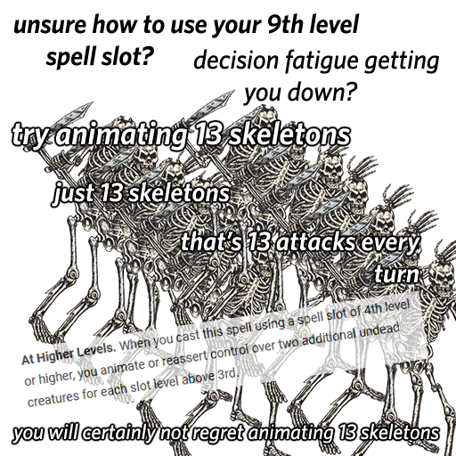 Overlaid haphazardly over a fucking mess of 13 skeleton PNGs: Unsure ow to use your 9th level spell slot? Decision fatigue getting you down? Try animating 13 skeletons. Just 13 skeletons. That's 13 attacks every turn. (At Higher Levels: When you cast this spell using a spell slot of 4th level of higher, you animate or reassert control over two additional undead creatures for each slot level above 3rd.) You will certainly not regret animating 13 skeletons.