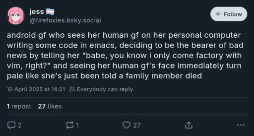 @firefoxies.bsky.social on Bluesky: "android gf who sees her human gf on her personal computer writing some code in emacs, deciding to be the bearer of bad news by telling her 'babe, you know i only come factory with vim, right?' and seeing her human gf's face immediately turn pale like she's just been told a family member died"