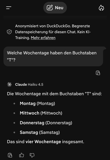 Frage an AI: Welche Wochentage haben den Buchstaben "T"?
Antwort: Die Wochentage mit dem Buchstaben "T" sind:

    Montag (Montag)
    Mittwoch (Mittwoch)
    Donnerstag (Donnerstag)
    Samstag (Samstag)

Das sind vier Wochentage insgesamt.