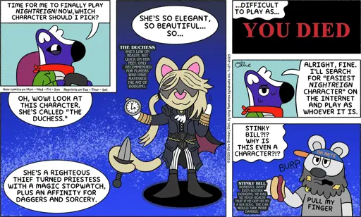 TIME FOR ME TO FINALLY PLAY NIGHTREIGN! NOW, WHICH CHARACTER SHOULD I PICK? OH, WOW! LOOK AT THIS CHARACTER. SHE'S CALLED "THE DUCHESS."   SHE'S A RIGHTEOUS THIEF TURNED PRIESTESS WITH A MAGIC STOPWATCH, PLUS AN AFFINITY FOR DAGGERS AND SORCERY. “THE DUCHESS SHE'S LOW ON HEALTH, BUT QUICK ON HER FEET. ONLY RECOMMENDED FOR PLAYERS WHO HAVE MASTERED THE ART OF DODGING.”  SHE'S SO ELEGANT, SO BEAUTIFUL... SO...    ..DIFFICULT TO PLAY AS... ALRIGHT, FINE. I'LL SEARCH FOR "EASIEST NIGHTREIGN CHARACTER" ON THE INTERNET AND PLAY AS WHOEVER IT IS. STINKY BILL?!? WHY IS THIS EVEN A CHARACTER?!? STINKY BILL HONESTLY, DON'T EVEN BOTHER DODGING. HE HAS SO MUCH HEALTH THAT IF HE GOT HIT BY A KIA SOUL, THE CAR WOULD TAKE MORE DAMAGE.”   “DAT ME, BURP. S PULL MY FINGER”