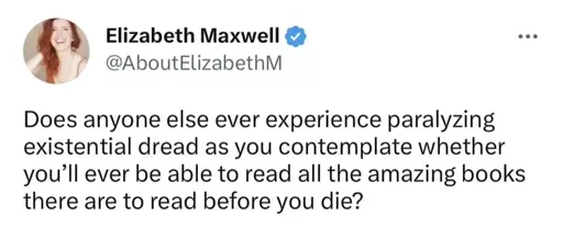 Does anyone else ever experience paralyzing existential dread as you contemplate whether you’ll ever be able to read all the amazing books there are to read before you die?