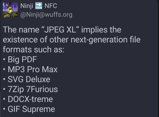 Mastodon user Ninji NFC (Ninji at wuffs dot org) writes:

The name “JPEG XL” implies the existence of other next-generation file formats such as:
• Big PDF
• MP3 Pro Max
• SVG Deluxe
• 7Zip 7Furious
• DOCX-treme
• GIF Supreme