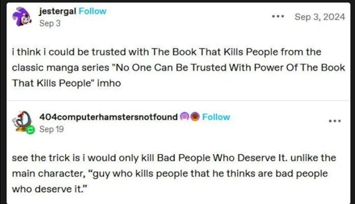 Tumblr post: 'i think i could be trusted with The Book That Kills People from the classic manga series "No One Can Be Trusted With Power Of The Book That Kills People” imho'. Reply: 'see the trick is i would only kill Bad People Who Deserve It. unlike the main character, “guy who kills people that he thinks are bad people who deserve it'