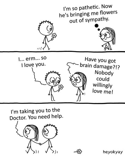 This is a three-panel comic by heyokyay featuring a male and female stick figure.   Panel 1: The male figure walks toward the seated female figure while holding a flower. She has a thought bubble that reads, "I'm so pathetic. Now he's bringing me flowers out of sympathy."   Panel 2: He offers her the flower and nervously says, "I... erm... so I love you." She stands up, shocked, and replies, "Have you got brain damage?!? Nobody could willingly love me!"   Panel 3: The female figure leads him away by the hand, leaving the dropped flower on the ground. She tells him, "I'm taking you to the Doctor. You need help."
