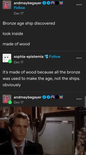 andmaybegayer posts:  
Bronze age ship discovered 

look inside

made of wood

sophia-epistemia replies:  
it's made of wood because all the bronze was used to make the age, not the ships. obviously

andmaybegayer replies:  
'well duh' gif from American Psycho