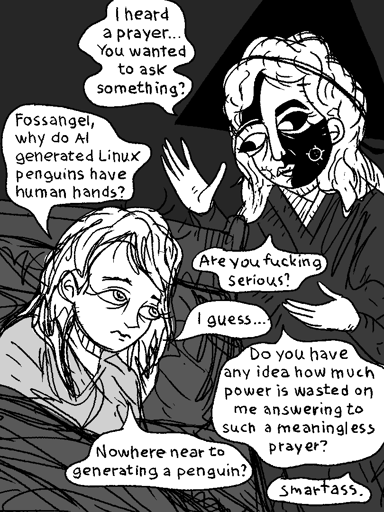 Angel: I heard a prayer … You wanted to ask something?  > Fossangle, why do AI generated Linux penguins have human hands?  Angel: Are you `fu**ing` serious?  > I gess…  Angel: Do you have any idea how much power is wasted on me answering to such a meaningless prayer?  > Nowehere near to generate a penguin?  Angel: Smartass