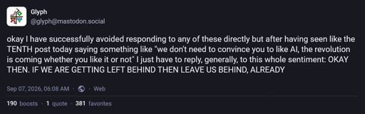 okay I have successfully avoided responding to any of these directly but after having seen like the TENTH post today saying something like "we don't need to convince you to like AI, the revolution is coming whether you like it or not" I just have to reply, generally, to this whole sentiment: OKAY THEN. IF WE ARE GETTING LEFT BEHIND THEN LEAVE US BEHIND, ALREADY
