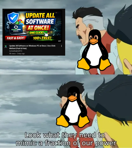 The "Look What They Need to Mimic a Fraction of Our Power" meme, showing two frames of Omni-Man from *Invincible*. Omni-Man has an image of Tux, the Linux penguin, superimposed over him in both.

In the first frame, he look out at a screenshot of a YouTube thumbnail, which reads "UPDATE ALL SOFTWARE AT ONCE! ONE CLICK! FAST & EASY! 100% FREE!", and a title which reads "Update All Software on Windows PC at Once | One-Click Method (Fast & Free)."

In the second frame, he says "Look what they need to mimic a fraction of our power".


credit: Zagorath@aussie.zone