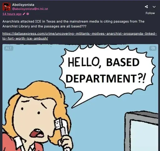 A fediverse post by Abolisyonista (@abolisyonista@ni.hil.ist) saying "Anarchist attacked ICE in Texas and the mainstream media is citing passages from the anarchist library and all the passages are based???  https://dallasexpress.com/crime/uncovering-militants-motives-anarchist-propaganda-linked-to-fort-worth-ice-ambush/  " It has a picture of the "know the work rules" meme/comic, it shows a woman with ginger/orange hair holding a telephone saying "Hello, based department?!" with a concerned look on her face.