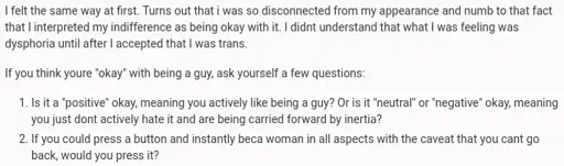 I felt the same way at first. Turns out that i was so disconnected from my appearance and numb to that fact that I interpreted my indifference as being okay with it. I didnt understand that what I was feeling was dysphoria until after I accepted that I was trans. If you think youre “okay” with being a guy, ask yourself a few questions: 1. Is it a “positive” okay, meaning you actively like being a guy? Or is it “neutral” or “negative” okay, meaning you just dont actively hate it and are being carried forward by inertia? 2. If you could press a button and instantly beca woman in all aspects with the caveat that you cant go back, would you press it?
