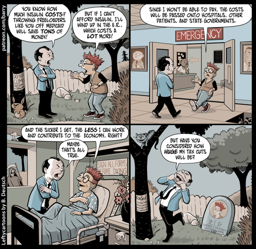 This cartoon has four panels, each featuring the same two characters: A representative of the Republican party, a middle-aged man wearing a jacket and tie, and a diabetic with spiky red hair. I’ll call them “Tie” and “Spike.”

PANEL 1

We’re in a grassy area, with trees and a fence in the background. Tie is speaking to Spike sternly, and Spike replies anxiously.

TIE: You know how much insulin costs? Throwing freeloaders like you off Medicaid will save tons of money!

SPIKE: But if I can’t afford insulin, I’ll wind up in the E.R., which costs a lot more!

PANEL 2

As they continue talking, they are now in the E.R..

SPIKE: Since I won’t be able to pay, the costs will be passed onto hospitals, other patients, and state governments.

PANEL 3

Spike is now in a hospice bed, wearing a patient’s gown. Tie is by Spike’s bedside, still speaking sternly.

SPIKE: And the sicker I get, the less I can work and contribute to the economy, right?

TIE: Maybe that’s all true.

PANEL 4

We’re back in the grassy area. Tie is grinning hugely and skipping. Spike has been replaced by a gravestone marked “R.I.P.”.

TIE: But have you considered how huge my tax cuts will be?