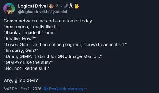 Picture of post from my Bluesky of a convo between me and a customer... {Convo between me and a customer today: "neat menu, i really like it."  "thanks, I made it." -me "Really? How?" "I used Gim... and an online program, Canva to animate it." "Im sorry, Gim?" "Umm, GIMP. It stand for GNU Image Manip..." "GIMP?? Like the suit?" "No, not like the suit."  why, gimp dev!? }