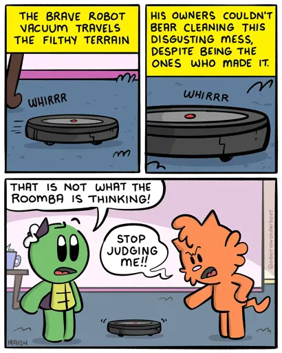It's like a nature documentary, but instead of nature we see a Roomba whirring across the carpet.Narrator: The brave robot vacuum travels the filthy terrain.-Narrator: His owners couldn't bear cleaning this disgusting mess, despite being the ones who made it.-Admiral: That is not what the Roomba is thinking!Jen: Stop judging me!!