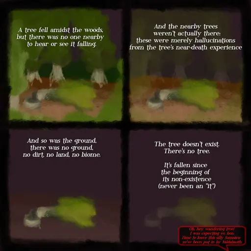 A four-panel comic. 

The first panel depicts a fallen tree surrounded by other trees alongside the text "A tree fell amidst the woods, but there was no one nearby to hear or see it falling". 

The second panel is the same scene, but now the surrounding trees have a translucent, wireframe appearance that of a computer simulation. The text is "and the nearby trees weren't actually there: these were merely hallucinations from the tree's near-death experience".

In the third panel, the surrounding trees vanished completely while it's the ground being depicted with the translucent, wireframe appearance. The text is "and so was the ground, there was no ground, no dirt, no land, no biome".

In the fourth panel, the ground is gone, with the tree  hovering in the middle of a purple void, the fallen tree is depicted with the translucent, wireframe appearance, and there are now three texts. The first two texts, as paragraphs above the fallen tree, says "The tree doesn't exist. There's no tree. / It's fallen since the beginning of its non-existence (never been an «it»)”. A third text, appearing as a red-colored speech inside a black and red speech balloon at the bottom right corner, is meant to break the fourth wall as it's spoken by an entity (for those who are familiar with my earlier drawings, the entity is Death Herself) addressing the viewer (us) as "wandering tree" (a twisted nod at the biblical verse Mark 8:24), says "Oh, hey, wandering tree! I was expecting ye, hon. Time to leave this silly Samsāra ye've been put in by Yaldabaoth".
