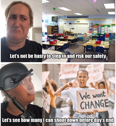 Title: Cops be like
A woman with a disgusted face next to a picture of an elementary classroom subtitled with the text “Let’s not be hasty to step in and risk our safety”.
Below this, same woman but with an intrigued countenance equipped with riot gear and a gun next to a stock image of a protester with a sign saying “we want change”, subtitled with the text “Let’s see how many I can shoot down before the day’s end”.
