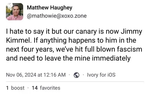 Matthew Haughey @mathowie@xoxo.zone I hate to say it but our canary is now Jimmy Kimmel. If anything happens to him in the next four years, we've hit full blown fascism and need to leave the mine immediately