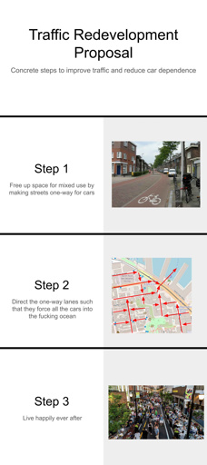 Step 1: Free up space for mixed use by making streets one-way for cars. Step 2: Direct the one-way lanes such that they force all the cars into the fucking ocean. Step 3: Live happily ever after.